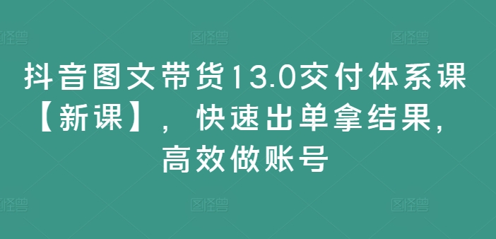 抖音图文带货13.0交付体系课【新课】，快速出单拿结果，高效做账号跨境课程-外贸教程-精品网课-电商运营课库课堂