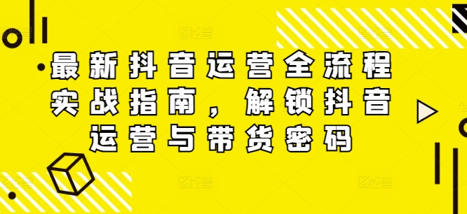最新抖音运营全流程实战指南，解锁抖音运营与带货密码跨境课程-外贸教程-精品网课-电商运营课库课堂