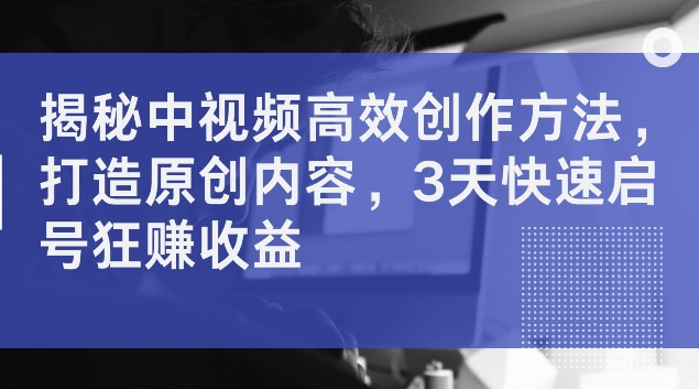 揭秘中视频高效创作方法，打造原创内容，3天快速启号狂赚收益跨境课程-外贸教程-精品网课-电商运营课库课堂