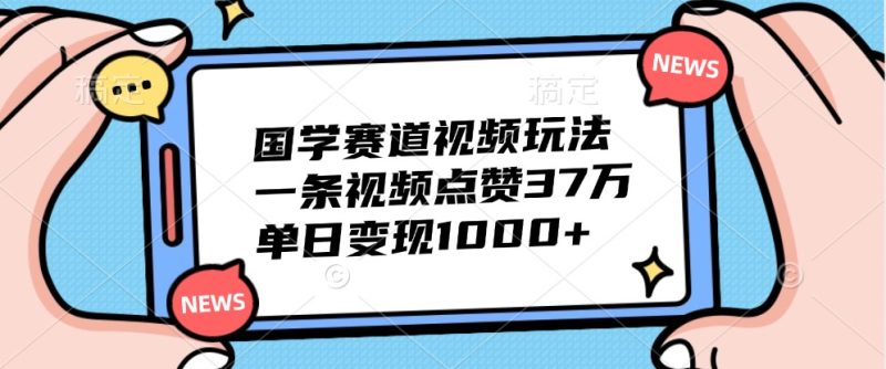 国学赛道视频玩法，一条视频点赞37万，单日变现1000+跨境课程-外贸教程-精品网课-电商运营课库课堂