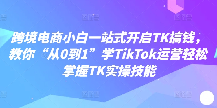 跨境电商小白一站式开启TK搞钱，教你“从0到1”学TikTok运营轻松掌握TK实操技能跨境课程-外贸教程-精品网课-电商运营课库课堂