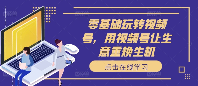 零基础玩转视频号，用视频号让生意重焕生机跨境课程-外贸教程-精品网课-电商运营课库课堂