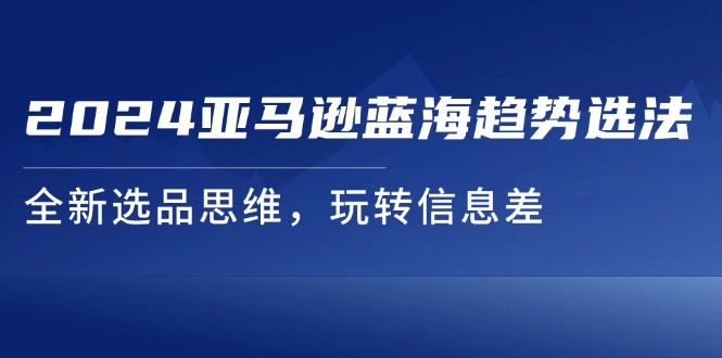 2024亚马逊蓝海趋势选法，全新选品思维，玩转信息差跨境课程-外贸教程-精品网课-电商运营课库课堂