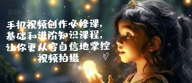 手机视频创作必修课，基础和进阶知识课程，让你更从容自信地掌控视频拍摄跨境课程-外贸教程-精品网课-电商运营课库课堂