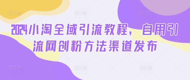 2024小淘全域引流教程，自用引流网创粉方法渠道发布跨境课程-外贸教程-精品网课-电商运营课库课堂