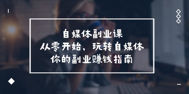 自媒体-副业课，从0开始，玩转自媒体——你的副业赚钱指南（58节课）跨境课程-外贸教程-精品网课-电商运营课库课堂