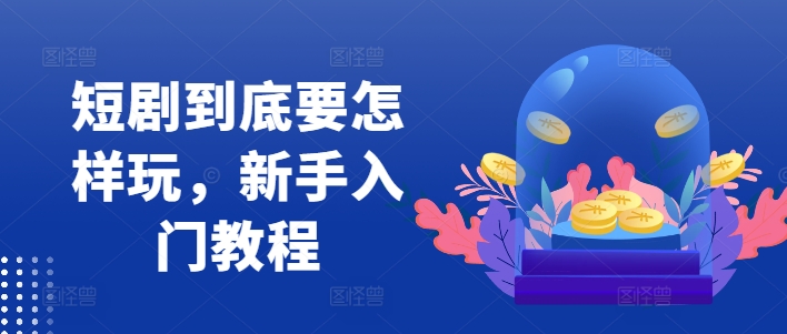 短剧到底要怎样玩，新手入门教程跨境课程-外贸教程-精品网课-电商运营课库课堂