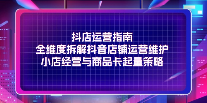 抖店运营指南，全维度拆解抖音店铺运营维护，小店经营与商品卡起量策略跨境课程-外贸教程-精品网课-电商运营课库课堂