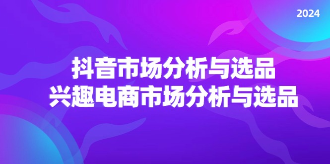 2024抖音/市场分析与选品，兴趣电商市场分析与选品跨境课程-外贸教程-精品网课-电商运营课库课堂