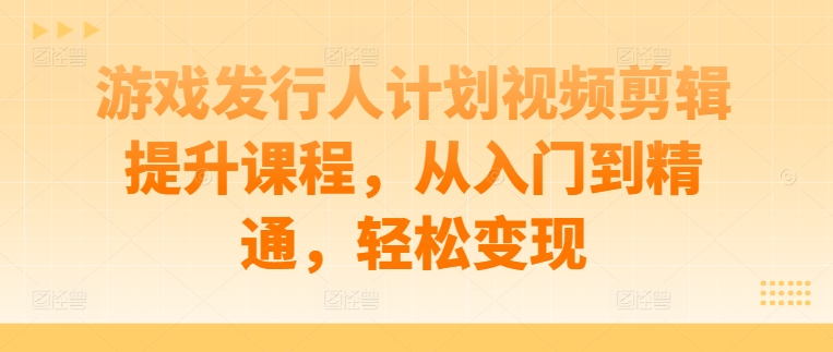 游戏发行人计划视频剪辑提升课程，从入门到精通，轻松变现跨境课程-外贸教程-精品网课-电商运营课库课堂