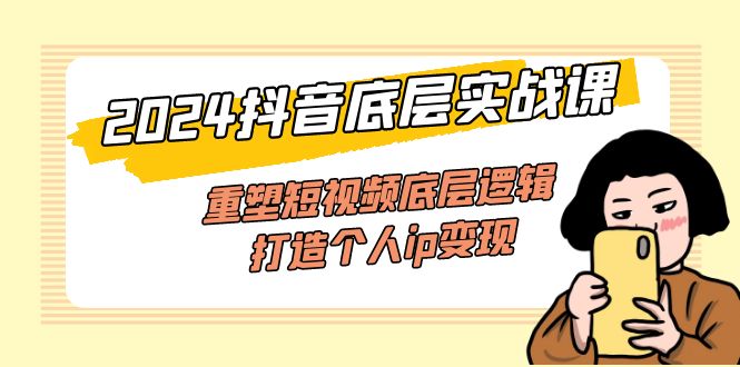 2024抖音底层实战课，重塑短视频底层逻辑，打造个人ip变现（52节课）跨境课程-外贸教程-精品网课-电商运营课库课堂