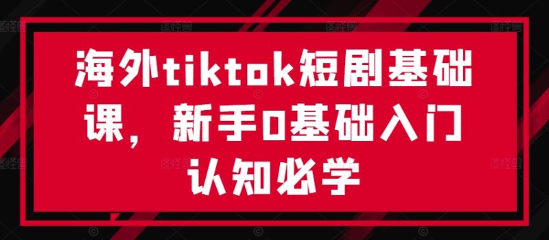 海外tiktok短剧基础课,新手0基础入门认知必学跨境课程-外贸教程-精品网课-电商运营课库课堂
