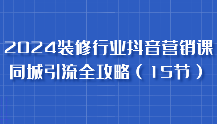 2024装修行业抖音营销课，同城引流全攻略，跟实战家学获客，成为数据驱动的营销专家跨境课程-外贸教程-精品网课-电商运营课库课堂