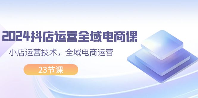 2024抖店运营-全域电商课，小店运营技术，全域电商运营（23节课）跨境课程-外贸教程-精品网课-电商运营课库课堂