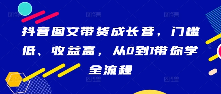 抖音图文带货成长营，门槛低、收益高，从0到1带你学全流程跨境课程-外贸教程-精品网课-电商运营课库课堂