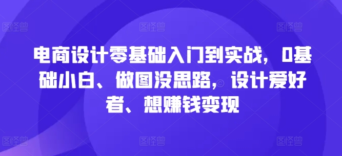 电商设计零基础入门到实战，0基础小白、做图没思路，设计爱好者、想赚钱变现跨境课程-外贸教程-精品网课-电商运营课库课堂