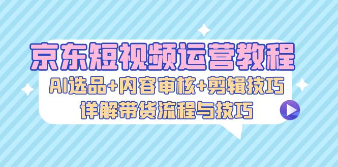 京东短视频运营教程：AI选品+内容审核+剪辑技巧，详解带货流程与技巧跨境课程-外贸教程-精品网课-电商运营课库课堂
