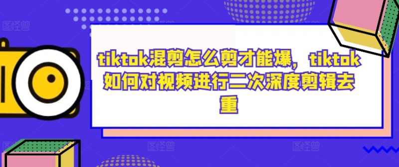 tiktok混剪怎么剪才能爆，tiktok如何对视频进行二次深度剪辑去重跨境课程-外贸教程-精品网课-电商运营课库课堂
