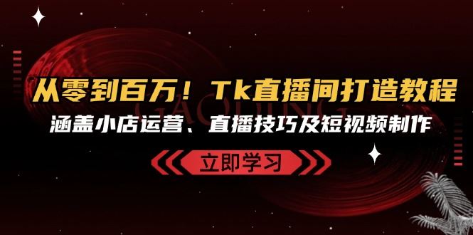 从零到百万！Tk直播间打造教程，涵盖小店运营、直播技巧及短视频制作跨境课程-外贸教程-精品网课-电商运营课库课堂