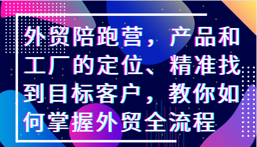 外贸陪跑营，产品和工厂的定位、精准找到目标客户，教你如何掌握外贸全流程跨境课程-外贸教程-精品网课-电商运营课库课堂