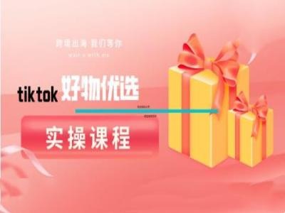 tiktok好物优选实操课程，好物分享操作技巧跨境课程-外贸教程-精品网课-电商运营课库课堂