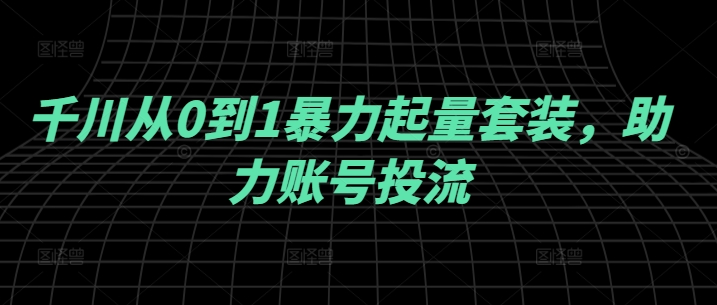 千川从0到1暴力起量套装，助力账号投流跨境课程-外贸教程-精品网课-电商运营课库课堂