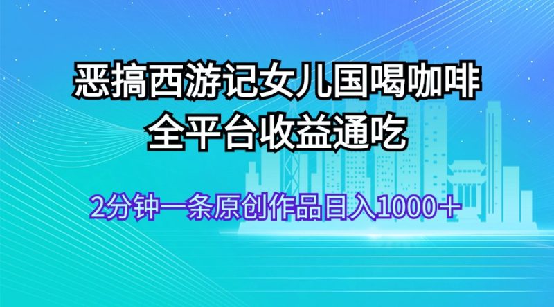 恶搞西游记女儿国喝咖啡 全平台收益通吃 2分钟一条原创作品日入1000＋跨境课程-外贸教程-精品网课-电商运营课库课堂