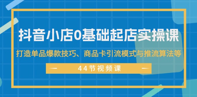 抖音小店0基础起店实操课，打造单品爆款技巧、商品卡引流模式与推流算法等跨境课程-外贸教程-精品网课-电商运营课库课堂