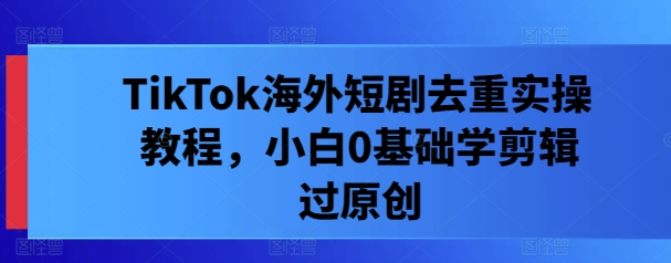 TikTok海外短剧去重实操教程，小白0基础学剪辑过原创跨境课程-外贸教程-精品网课-电商运营课库课堂