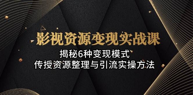 影视资源变现实战课：揭秘6种变现模式，传授资源整理与引流实操方法跨境课程-外贸教程-精品网课-电商运营课库课堂