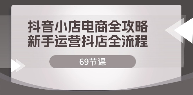 抖音小店电商全攻略，新手运营抖店全流程（69节课）跨境课程-外贸教程-精品网课-电商运营课库课堂