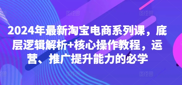 2024年最新淘宝电商系列课，底层逻辑解析+核心操作教程，运营、推广提升能力的必学跨境课程-外贸教程-精品网课-电商运营课库课堂