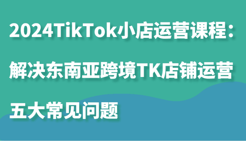 2024TikTok小店运营课程:解决东南亚跨境TK店铺运营五大常见问题跨境课程-外贸教程-精品网课-电商运营课库课堂