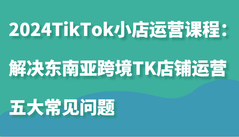 2024TikTok小店运营课程：解决东南亚跨境TK店铺运营五大常见问题跨境课程-外贸教程-精品网课-电商运营课库课堂