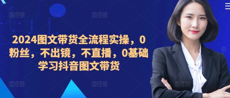 ​​​​​​2024图文带货全流程实操，0粉丝，不出镜，不直播，0基础学习抖音图文带货跨境课程-外贸教程-精品网课-电商运营课库课堂