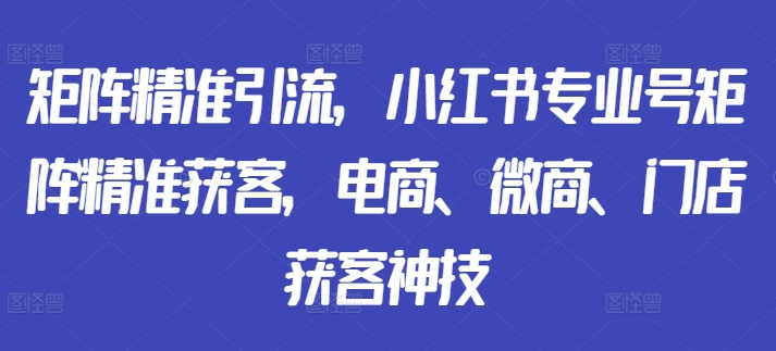 矩阵精准引流，小红书专业号矩阵精准获客，电商、微商、门店获客神技跨境课程-外贸教程-精品网课-电商运营课库课堂