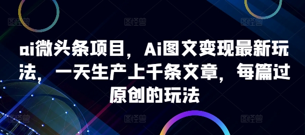 ai微头条项目，Ai图文变现最新玩法，一天生产上千条文章，每篇过原创的玩法跨境课程-外贸教程-精品网课-电商运营课库课堂