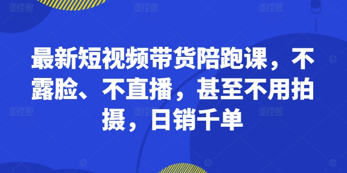 最新短视频带货陪跑课，不露脸、不直播，甚至不用拍摄，日销千单跨境课程-外贸教程-精品网课-电商运营课库课堂