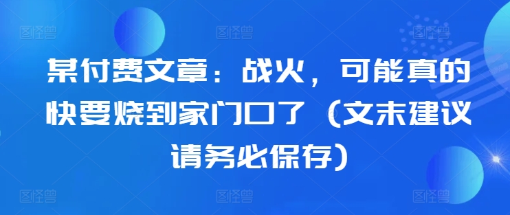 某付费文章：战火，可能真的快要烧到家门口了 (文末建议请务必保存)跨境课程-外贸教程-精品网课-电商运营课库课堂