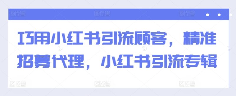巧用小红书引流顾客，精准招募代理，小红书引流专辑跨境课程-外贸教程-精品网课-电商运营课库课堂