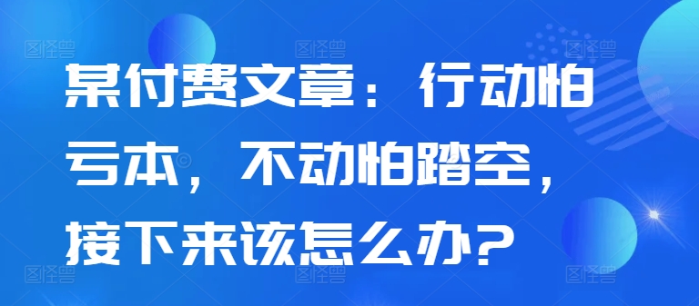 某付费文章：行动怕亏本，不动怕踏空，接下来该怎么办?跨境课程-外贸教程-精品网课-电商运营课库课堂