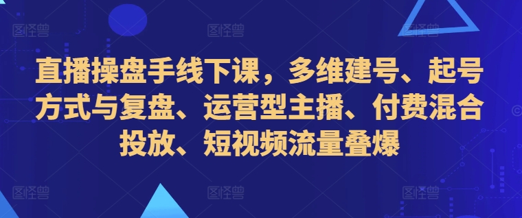 直播操盘手线下课，多维建号、起号方式与复盘、运营型主播、付费混合投放、短视频流量叠爆跨境课程-外贸教程-精品网课-电商运营课库课堂