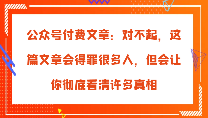 公众号付费文章：对不起，这篇文章会得罪很多人，但会让你彻底看清许多真相跨境课程-外贸教程-精品网课-电商运营课库课堂