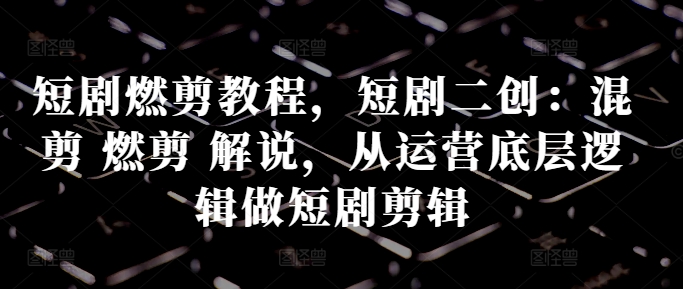 短剧燃剪教程，短剧二创：混剪 燃剪 解说，从运营底层逻辑做短剧剪辑跨境课程-外贸教程-精品网课-电商运营课库课堂