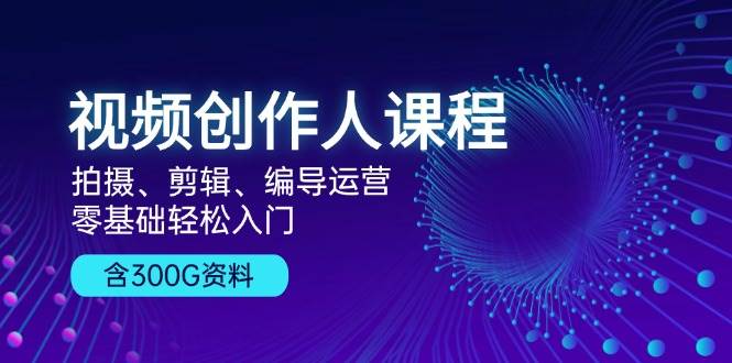 视频创作人课程：拍摄、剪辑、编导运营，零基础轻松入门，附300G资料跨境课程-外贸教程-精品网课-电商运营课库课堂