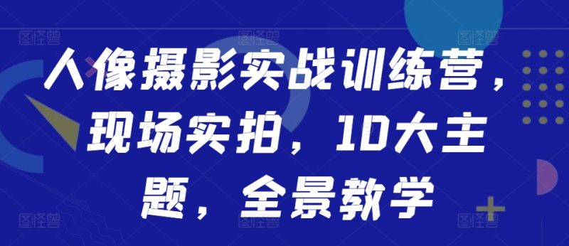 人像摄影实战训练营，现场实拍，10大主题，全景教学跨境课程-外贸教程-精品网课-电商运营课库课堂