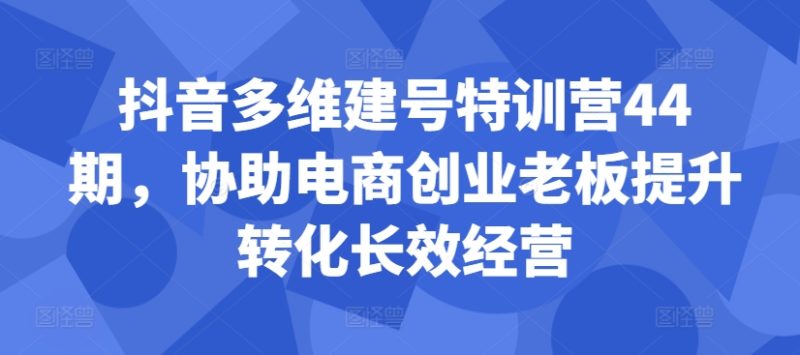 抖音多维建号特训营44期,协助电商创业老板提升转化长效经营跨境课程-外贸教程-精品网课-电商运营课库课堂