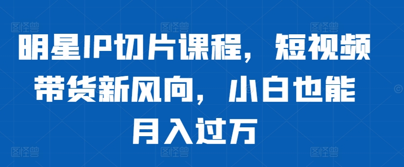 明星IP切片课程，短视频带货新风向，小白也能月入过万跨境课程-外贸教程-精品网课-电商运营课库课堂