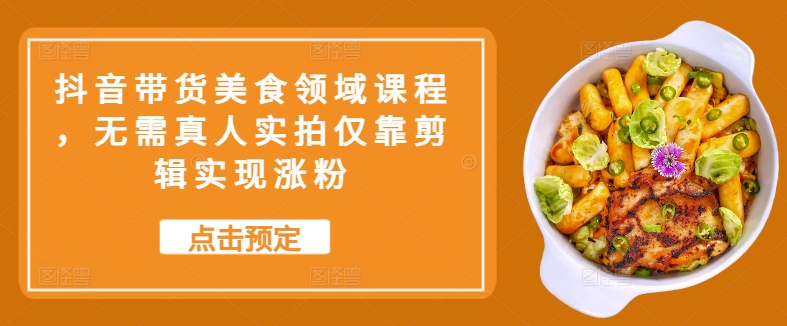 抖音带货美食领域课程，无需真人实拍仅靠剪辑实现涨粉跨境课程-外贸教程-精品网课-电商运营课库课堂
