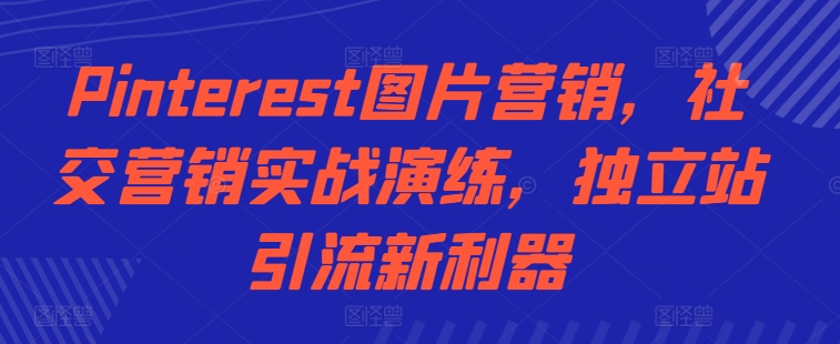 Pinterest图片营销，社交营销实战演练，独立站引流新利器跨境课程-外贸教程-精品网课-电商运营课库课堂